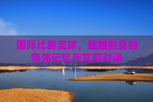 国际比赛足球，超越胜负的集体记忆与文明对话