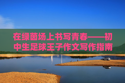 在绿茵场上书写青春——初中生足球王子作文写作指南 在绿茵场上书写青春——初中生足球王子作文写作指南