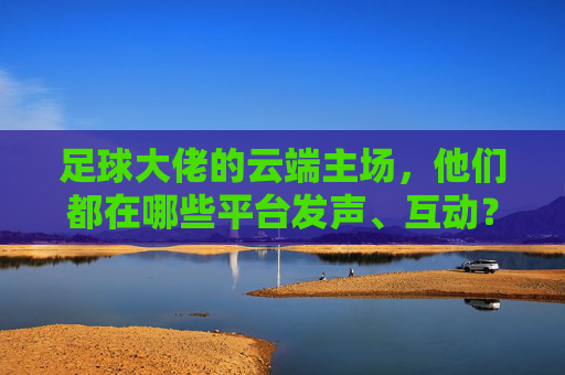 足球大佬的云端主场，他们都在哪些平台发声、互动？足球大佬的云端主场，发声互动平台