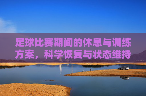 足球比赛期间的休息与训练方案，科学恢复与状态维持策略