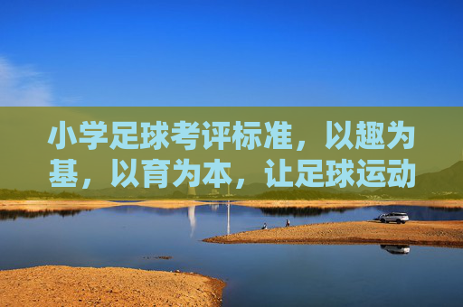 小学足球考评标准，以趣为基，以育为本，让足球运动扎根校园童年，小学足球考评，趣育为基，扎根童年