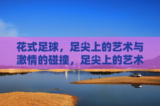 花式足球,足尖上的艺术与激情的碰撞,足尖上的艺术与激情碰撞 花式足球,足尖上的艺术与激情的碰撞,足尖上的艺术与激情碰撞