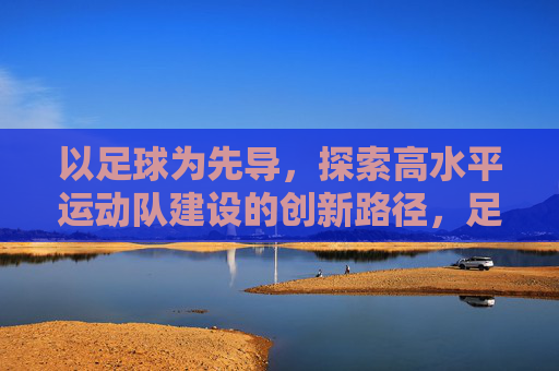 以足球为先导,探索高水平运动队建设的创新路径,足球先导探路高水平运动队建设创新路径 以足球为先导,探索高水平运动队建设的创新路径,足球先导探路高水平运动队建设创新路径