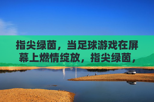 指尖绿茵,当足球游戏在屏幕上燃情绽放,指尖绿茵,屏幕燃情绽放 指尖绿茵,当足球游戏在屏幕上燃情绽放,指尖绿茵,屏幕燃情绽放