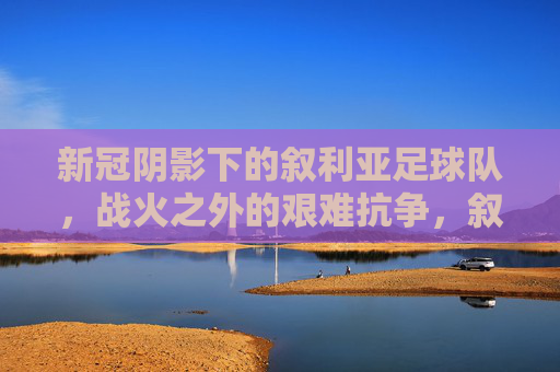 新冠阴影下的叙利亚足球队,战火之外的艰难抗争,叙利亚足球队,新冠阴影与战火之外的艰难抗争 新冠阴影下的叙利亚足球队,战火之外的艰难抗争,叙利亚足球队,新冠阴影与战火之外的艰难抗争