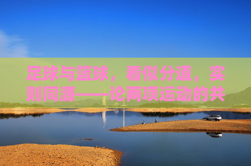 足球与篮球,看似分道,实则同源——论两项运动的共通与差异 足球与篮球,看似分道,实则同源——论两项运动的共通与差异