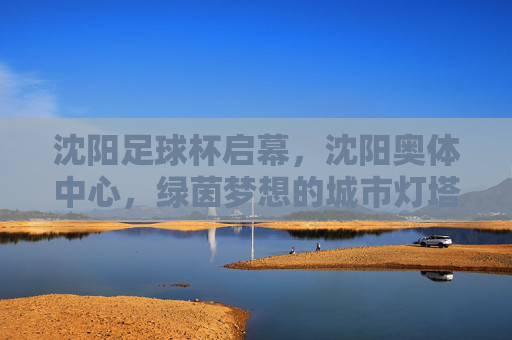 沈阳足球杯启幕,沈阳奥体中心,绿茵梦想的城市灯塔,沈阳足球杯启幕 奥体中心点亮绿茵梦想城市灯塔 沈阳足球杯启幕,沈阳奥体中心,绿茵梦想的城市灯塔,沈阳足球杯启幕 奥体中心点亮绿茵梦想城市灯塔