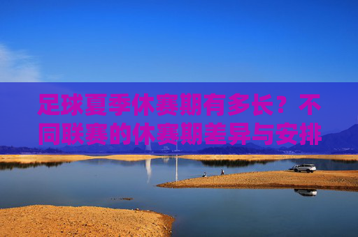 足球夏季休赛期有多长？不同联赛的休赛期差异与安排解析，足球夏季休赛期时长与不同联赛差异安排解析