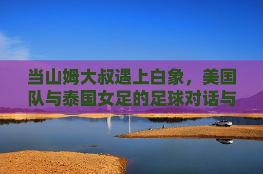 当山姆大叔遇上白象,美国队与泰国女足的足球对话与启示,山姆大叔与白象的足球对话,一场跨文化的启示 当山姆大叔遇上白象,美国队与泰国女足的足球对话与启示,山姆大叔与白象的足球对话,一场跨文化的启示
