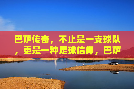 巴萨传奇,不止是一支球队,更是一种足球信仰,巴萨传奇,不止球队,是信仰 巴萨传奇,不止是一支球队,更是一种足球信仰,巴萨传奇,不止球队,是信仰