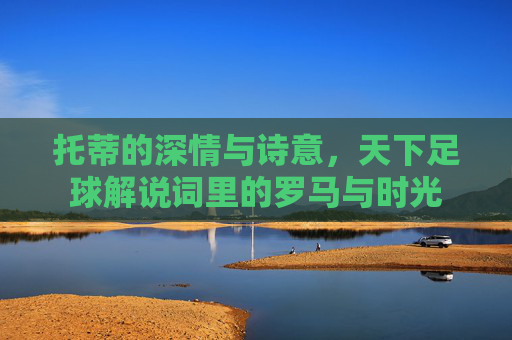 托蒂的深情与诗意,天下足球解说词里的罗马与时光 托蒂的深情与诗意,天下足球解说词里的罗马与时光