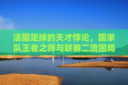 法国足球的天才悖论,国家队王者之师与联赛二流困局的撕裂 法国足球的天才悖论,国家队王者之师与联赛二流困局的撕裂
