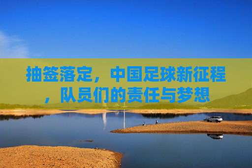 抽签落定,中国足球新征程,队员们的责任与梦想 抽签落定,中国足球新征程,队员们的责任与梦想