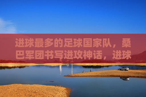 进球最多的足球国家队,桑巴军团书写进攻神话,进球最多的足球国家队,桑巴军团书写进攻神话 进球最多的足球国家队,桑巴军团书写进攻神话,进球最多的足球国家队,桑巴军团书写进攻神话