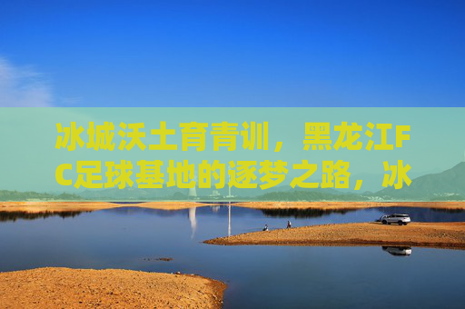 冰城沃土育青训,黑龙江FC足球基地的逐梦之路,冰城沃土育青训,黑龙江FC逐梦之路 冰城沃土育青训,黑龙江FC足球基地的逐梦之路,冰城沃土育青训,黑龙江FC逐梦之路
