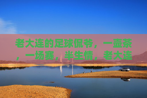 老大连的足球侃爷,一壶茶,一场赛,半生情,老大连足球侃爷,一壶茶一场赛,半生足球情 老大连的足球侃爷,一壶茶,一场赛,半生情,老大连足球侃爷,一壶茶一场赛,半生足球情