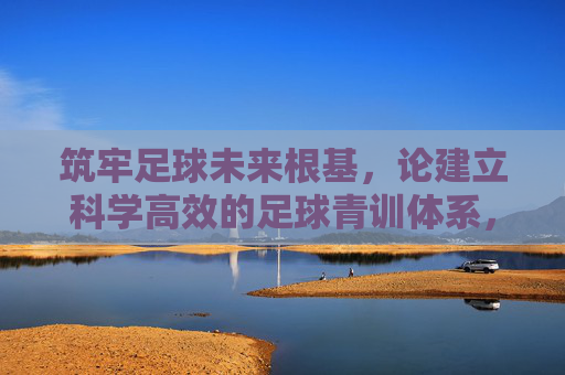 筑牢足球未来根基,论建立科学高效的足球青训体系,科学高效青训体系,筑牢足球未来根基 筑牢足球未来根基,论建立科学高效的足球青训体系,科学高效青训体系,筑牢足球未来根基
