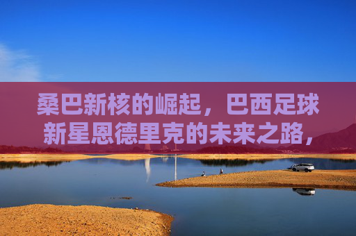 桑巴新核的崛起,巴西足球新星恩德里克的未来之路,桑巴新核恩德里克的崛起与未来之路 桑巴新核的崛起,巴西足球新星恩德里克的未来之路,桑巴新核恩德里克的崛起与未来之路