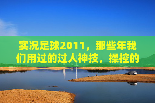 实况足球2011,那些年我们用过的过人神技,操控的艺术与激情,实况足球2011,过人神技的操控艺术与激情岁月 实况足球2011,那些年我们用过的过人神技,操控的艺术与激情,实况足球2011,过人神技的操控艺术与激情岁月