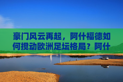 豪门风云再起,阿什福德如何搅动欧洲足坛格局?阿什福德搅动欧洲足坛格局,豪门风云再起 豪门风云再起,阿什福德如何搅动欧洲足坛格局?阿什福德搅动欧洲足坛格局,豪门风云再起
