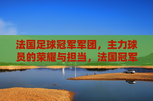 法国足球冠军军团，主力球员的荣耀与担当，法国冠军军团，主力球员的荣耀与担当