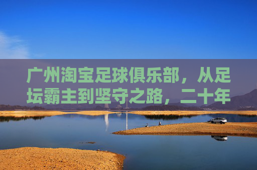 广州淘宝足球俱乐部,从足坛霸主到坚守之路,二十年风雨铸就足球城魂,广州淘宝足球俱乐部,二十年霸主坚守铸就足球城魂 广州淘宝足球俱乐部,从足坛霸主到坚守之路,二十年风雨铸就足球城魂,广州淘宝足球俱乐部,二十年霸主坚守铸就足球城魂