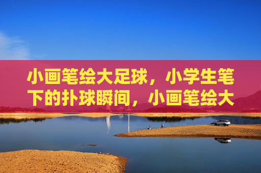 小画笔绘大足球，小学生笔下的扑球瞬间，小画笔绘大足球，小学生笔下的扑球瞬间
