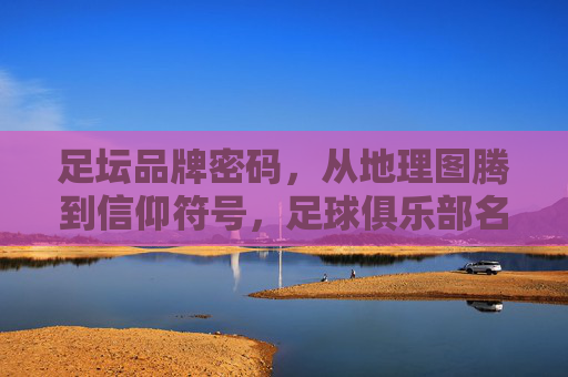 足坛品牌密码,从地理图腾到信仰符号,足球俱乐部名字的文化基因,从地理图腾到信仰符号,足坛品牌密码的文化基因解码 足坛品牌密码,从地理图腾到信仰符号,足球俱乐部名字的文化基因,从地理图腾到信仰符号,足坛品牌密码的文化基因解码