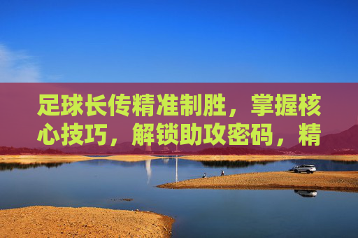 足球长传精准制胜，掌握核心技巧，解锁助攻密码，精准长传，解锁助攻密码的制胜技巧