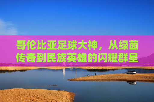 哥伦比亚足球大神,从绿茵传奇到民族英雄的闪耀群星,哥伦比亚足坛闪耀群星,从绿茵传奇到民族英雄 哥伦比亚足球大神,从绿茵传奇到民族英雄的闪耀群星,哥伦比亚足坛闪耀群星,从绿茵传奇到民族英雄
