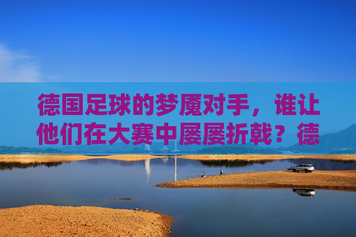 德国足球的梦魇对手,谁让他们在大赛中屡屡折戟?德国足球的梦魇对手,大赛屡屡折戟的克星? 德国足球的梦魇对手,谁让他们在大赛中屡屡折戟?德国足球的梦魇对手,大赛屡屡折戟的克星?