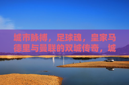 城市脉搏，足球魂，皇家马德里与曼联的双城传奇，城市脉魂，皇马曼联双城传奇