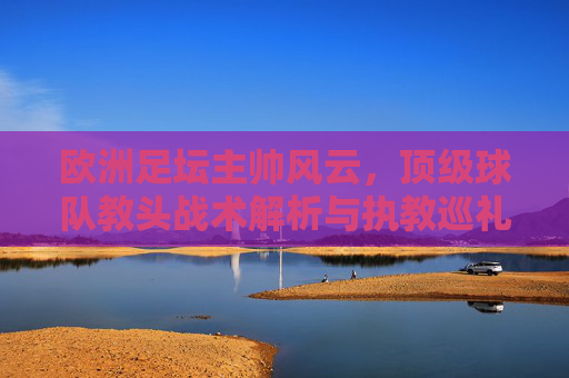 欧洲足坛主帅风云,顶级球队教头战术解析与执教巡礼,欧洲足坛顶级主帅风云,战术解析与执教巡礼 欧洲足坛主帅风云,顶级球队教头战术解析与执教巡礼,欧洲足坛顶级主帅风云,战术解析与执教巡礼