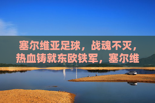 塞尔维亚足球,战魂不灭,热血铸就东欧铁军,塞尔维亚足球,战魂不灭,热血铸就东欧铁军 塞尔维亚足球,战魂不灭,热血铸就东欧铁军,塞尔维亚足球,战魂不灭,热血铸就东欧铁军