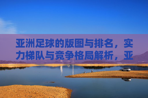 亚洲足球的版图与排名，实力梯队与竞争格局解析，亚洲足球实力梯队、竞争格局与版图排名解析