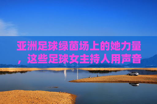 亚洲足球绿茵场上的她力量，这些足球女主持人用声音传递热爱，亚洲足球绿茵场上的她力量，足球女主持人的声音传递热爱