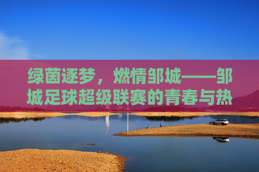 绿茵逐梦,燃情邹城——邹城足球超级联赛的青春与热爱,邹城足球超级联赛,绿茵逐梦,青春热爱 绿茵逐梦,燃情邹城——邹城足球超级联赛的青春与热爱,邹城足球超级联赛,绿茵逐梦,青春热爱