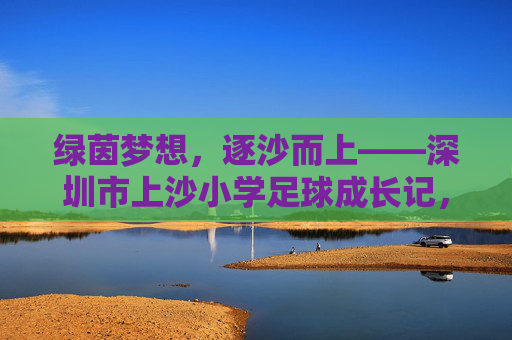 绿茵梦想，逐沙而上——深圳市上沙小学足球成长记，逐沙绿茵梦，上沙成长记