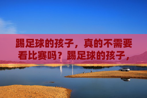 踢足球的孩子，真的不需要看比赛吗？踢足球的孩子，真的不需要看比赛吗？