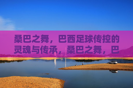 桑巴之舞,巴西足球传控的灵魂与传承,桑巴之舞,巴西足球传控的灵魂传承 桑巴之舞,巴西足球传控的灵魂与传承,桑巴之舞,巴西足球传控的灵魂传承