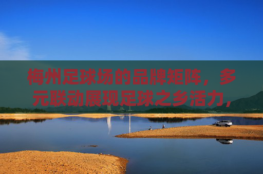 梅州足球场的品牌矩阵,多元联动展现足球之乡活力,梅州足球场品牌矩阵,多元联动展足球之乡活力 梅州足球场的品牌矩阵,多元联动展现足球之乡活力,梅州足球场品牌矩阵,多元联动展足球之乡活力