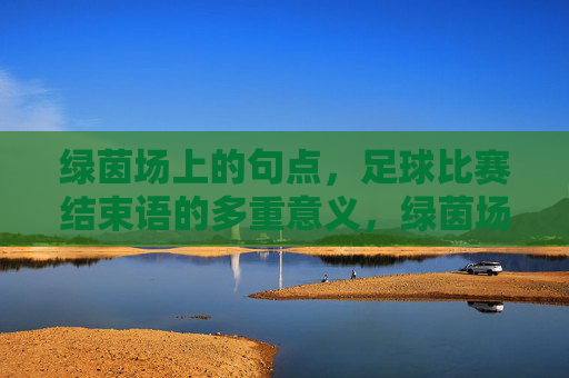 绿茵场上的句点,足球比赛结束语的多重意义,绿茵场终场句点,足球落幕的多重意蕴 绿茵场上的句点,足球比赛结束语的多重意义,绿茵场终场句点,足球落幕的多重意蕴