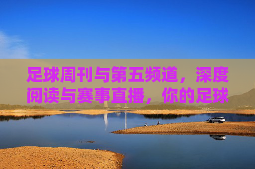 足球周刊与第五频道,深度阅读与赛事直播,你的足球观赛指南?足球周刊与第五频道,深度阅读+赛事直播,你的足球观赛指南 足球周刊与第五频道,深度阅读与赛事直播,你的足球观赛指南?足球周刊与第五频道,深度阅读+赛事直播,你的足球观赛指南