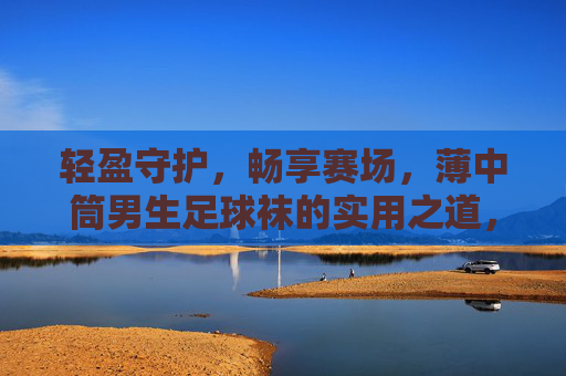 轻盈守护,畅享赛场,薄中筒男生足球袜的实用之道,薄中筒男生足球袜,轻盈守护,畅享赛场 轻盈守护,畅享赛场,薄中筒男生足球袜的实用之道,薄中筒男生足球袜,轻盈守护,畅享赛场