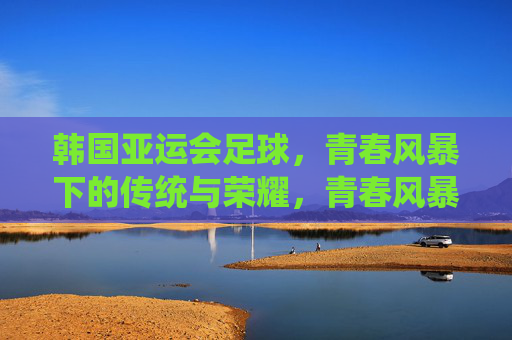 韩国亚运会足球，青春风暴下的传统与荣耀，青春风暴耀亚运，韩国足球的传统与荣耀