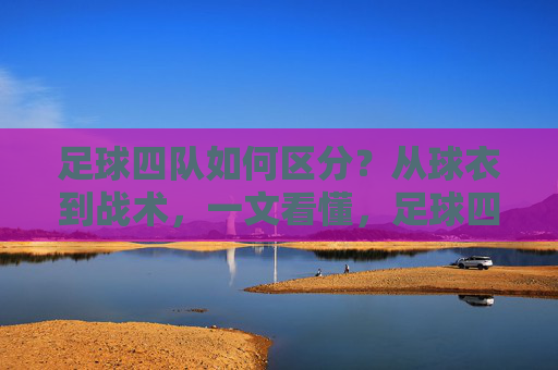 足球四队如何区分？从球衣到战术，一文看懂，足球四队如何区分？从球衣到战术一文看懂