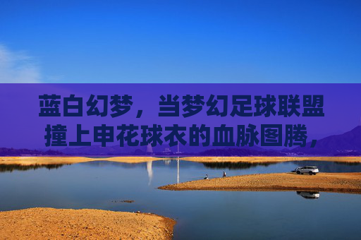 蓝白幻梦，当梦幻足球联盟撞上申花球衣的血脉图腾，蓝白幻梦，当梦幻足球联盟撞上申花血脉图腾