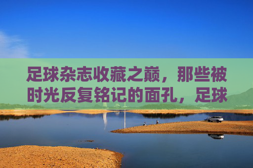 足球杂志收藏之巅，那些被时光反复铭记的面孔，足球杂志收藏之巅，时光铭刻的永恒面孔