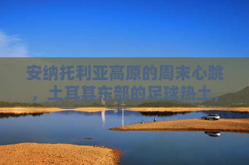 安纳托利亚高原的周末心跳，土耳其东部的足球热土，安纳托利亚高原的周末足球心跳
