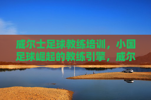 威尔士足球教练培训,小国足球崛起的教练引擎,威尔士教练培训,小国足球崛起的引擎 威尔士足球教练培训,小国足球崛起的教练引擎,威尔士教练培训,小国足球崛起的引擎